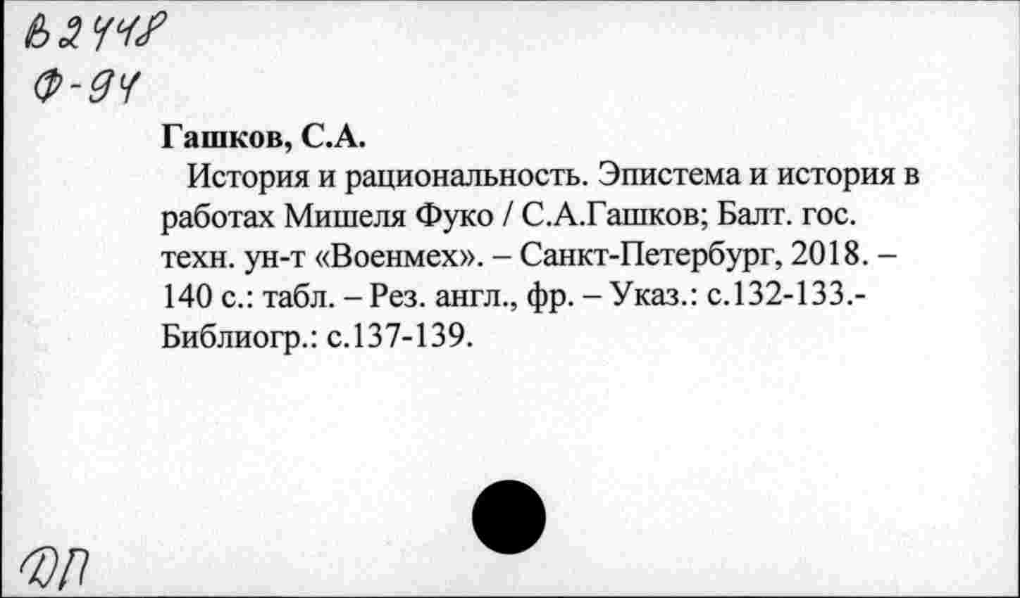 ﻿ьлччг
Ф-дч
Гашков, С.А.
История и рациональность. Эпистема и история в работах Мишеля Фуко / С.А.Гашков; Балт. гос. техн, ун-т «Военмех». - Санкт-Петербург, 2018. -140 с.: табл. - Рез. англ., фр. - Указ.: с.132-133.-Библиогр.: с.137-139.